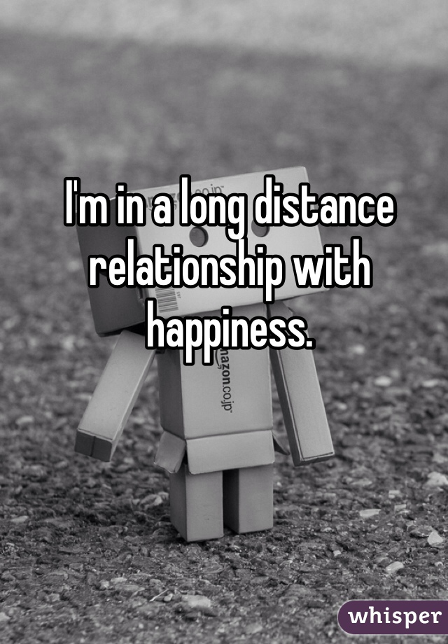 I'm in a long distance relationship with happiness.