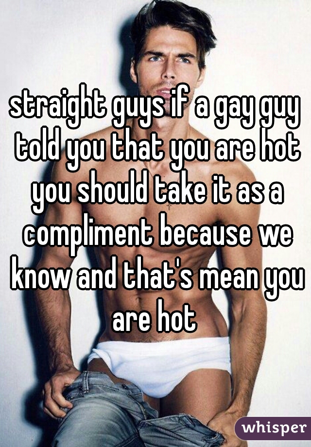 straight guys if a gay guy told you that you are hot you should take it as a compliment because we know and that's mean you are hot 