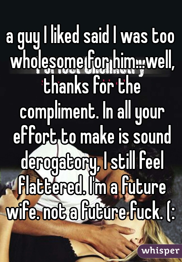 a guy I liked said I was too wholesome for him...well, thanks for the compliment. In all your effort to make is sound derogatory, I still feel flattered. I'm a future wife. not a future fuck. (: 