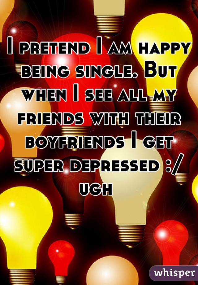 I pretend I am happy being single. But when I see all my friends with their boyfriends I get super depressed :/ ugh 