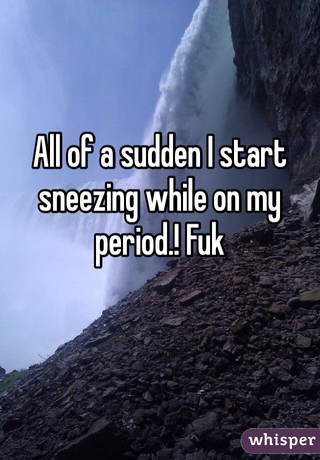 All of a sudden I start sneezing while on my period.! Fuk