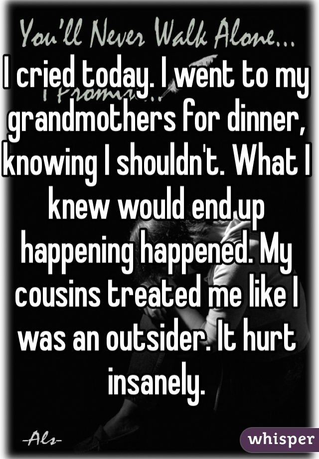 I cried today. I went to my grandmothers for dinner, knowing I shouldn't. What I knew would end up happening happened. My cousins treated me like I was an outsider. It hurt insanely. 