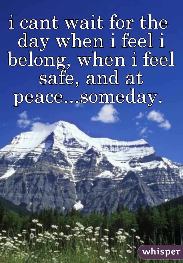 i cant wait for the day when i feel i belong, when i feel safe, and at peace...someday. 