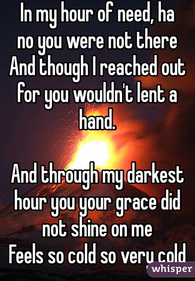 In my hour of need, ha 
no you were not there
And though I reached out for you wouldn't lent a hand.

And through my darkest hour you your grace did not shine on me 
Feels so cold so very cold no one cares for me.
