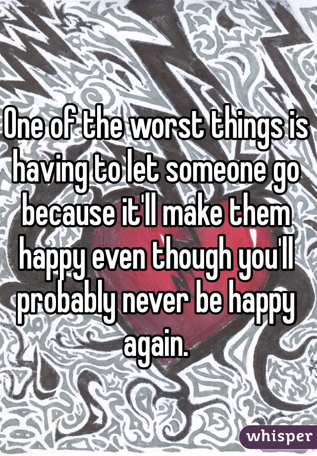 One of the worst things is having to let someone go because it'll make them happy even though you'll probably never be happy again.