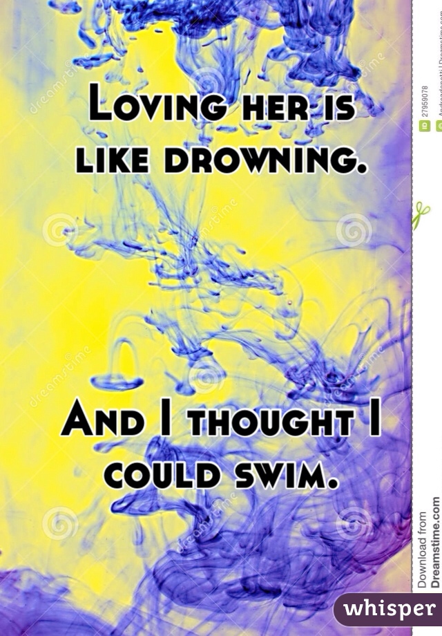 Loving her is 
like drowning. 




And I thought I could swim.