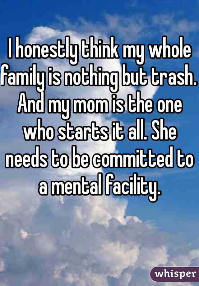 I honestly think my whole family is nothing but trash. And my mom is the one who starts it all. She needs to be committed to a mental facility.