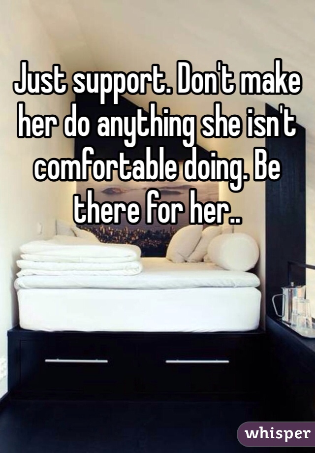 Just support. Don't make her do anything she isn't comfortable doing. Be there for her..