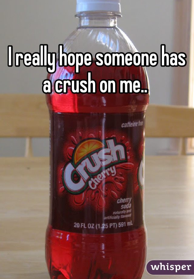 I really hope someone has a crush on me.. 