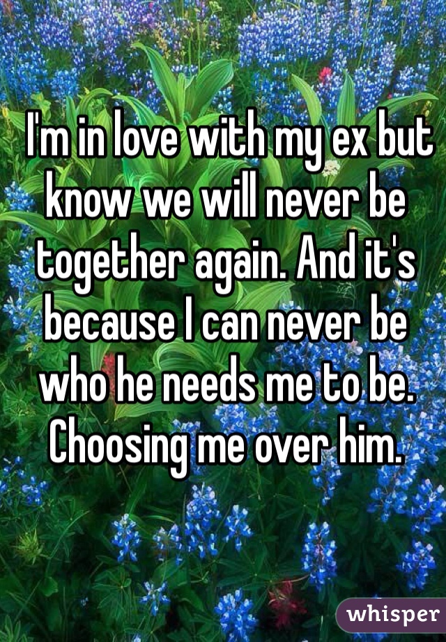  I'm in love with my ex but know we will never be together again. And it's because I can never be who he needs me to be. Choosing me over him. 