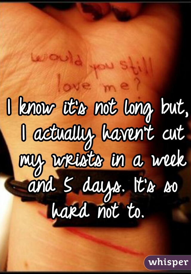 I know it's not long but, I actually haven't cut my wrists in a week and 5 days. It's so hard not to. 