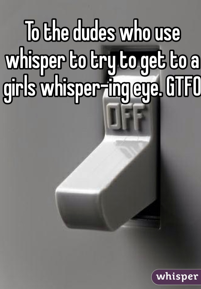 To the dudes who use whisper to try to get to a girls whisper-ing eye. GTFO 
