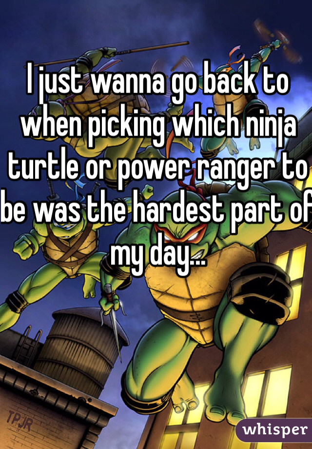 I just wanna go back to when picking which ninja turtle or power ranger to be was the hardest part of my day...