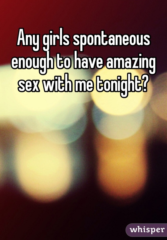 Any girls spontaneous enough to have amazing sex with me tonight?