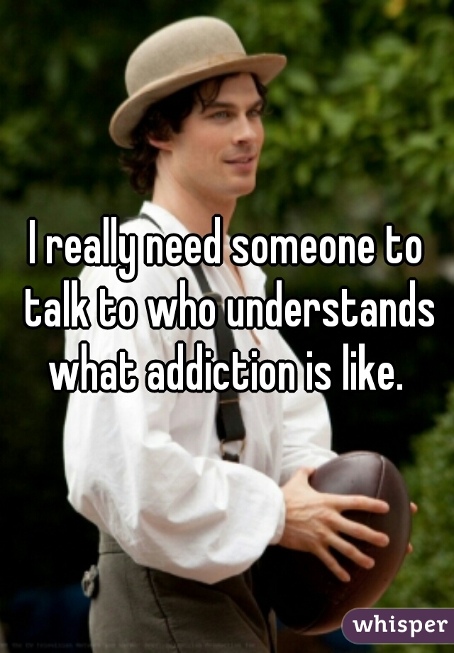 I really need someone to talk to who understands what addiction is like. 