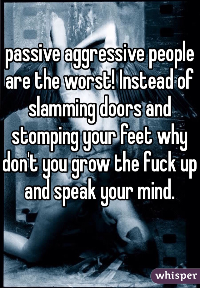 passive aggressive people are the worst! Instead of slamming doors and stomping your feet why don't you grow the fuck up and speak your mind. 