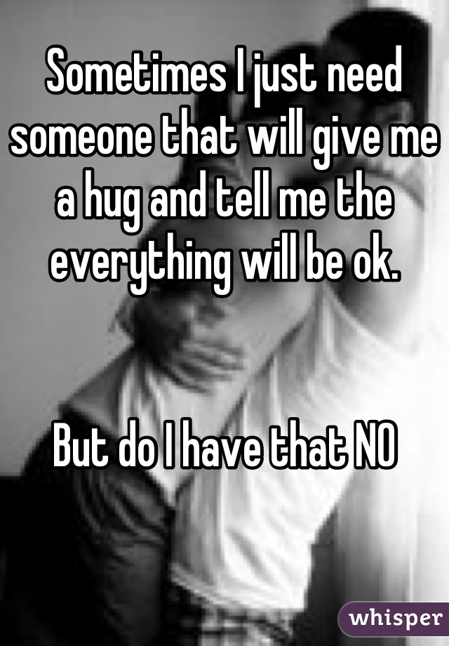 Sometimes I just need someone that will give me a hug and tell me the everything will be ok. 


But do I have that NO