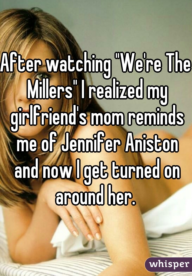 After watching "We're The Millers" I realized my girlfriend's mom reminds me of Jennifer Aniston and now I get turned on around her. 