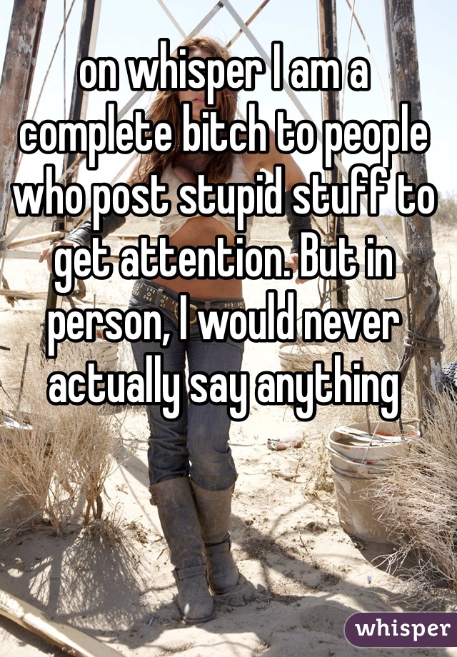 on whisper I am a complete bitch to people who post stupid stuff to get attention. But in person, I would never actually say anything