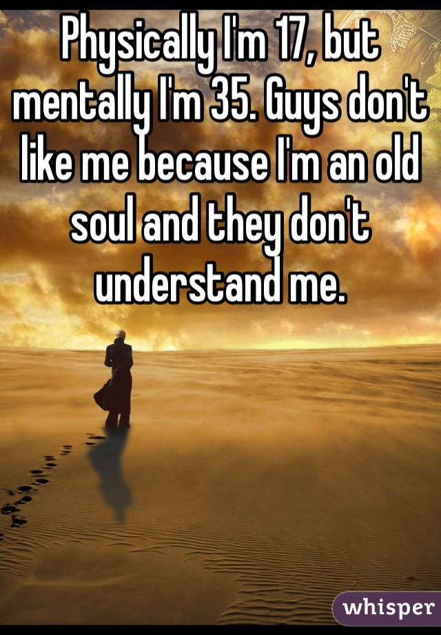 Physically I'm 17, but mentally I'm 35. Guys don't like me because I'm an old soul and they don't understand me.