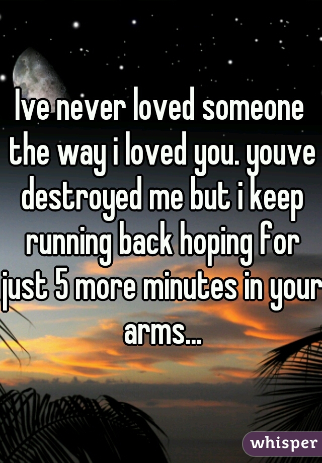 Ive never loved someone the way i loved you. youve destroyed me but i keep running back hoping for just 5 more minutes in your arms...