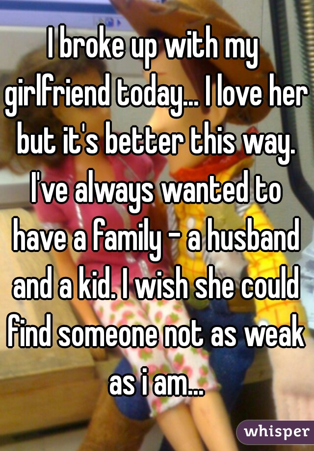 I broke up with my girlfriend today... I love her but it's better this way. I've always wanted to have a family - a husband and a kid. I wish she could find someone not as weak as i am...