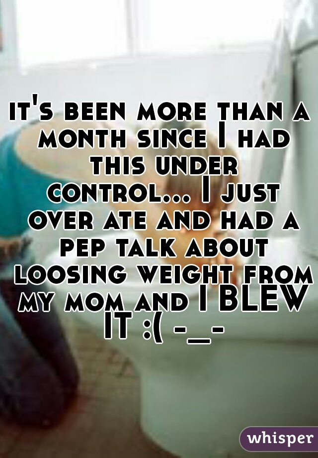 it's been more than a month since I had this under control... I just over ate and had a pep talk about loosing weight from my mom and I BLEW IT :( -_-