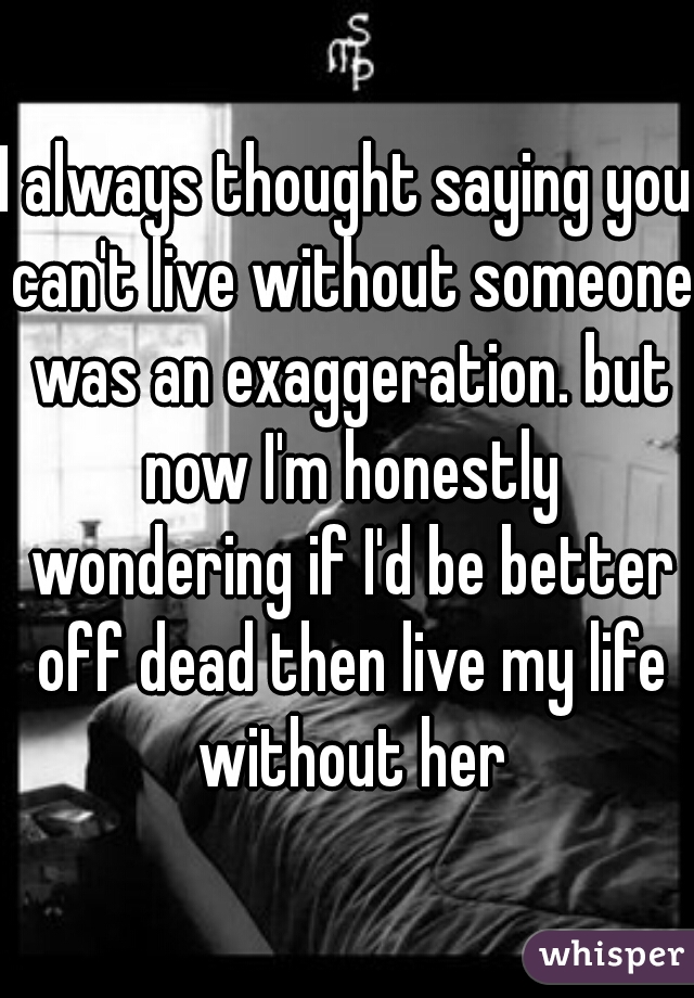 I always thought saying you can't live without someone was an exaggeration. but now I'm honestly wondering if I'd be better off dead then live my life without her