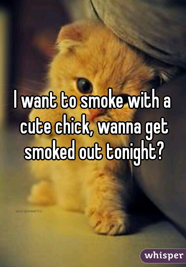 I want to smoke with a cute chick, wanna get smoked out tonight?