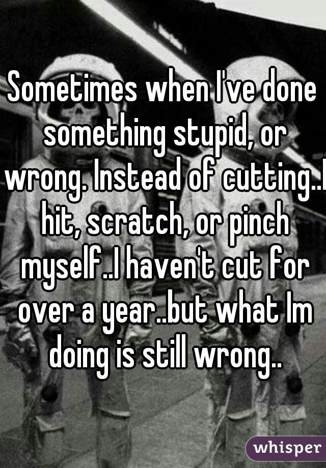 Sometimes when I've done something stupid, or wrong. Instead of cutting..I hit, scratch, or pinch myself..I haven't cut for over a year..but what Im doing is still wrong..