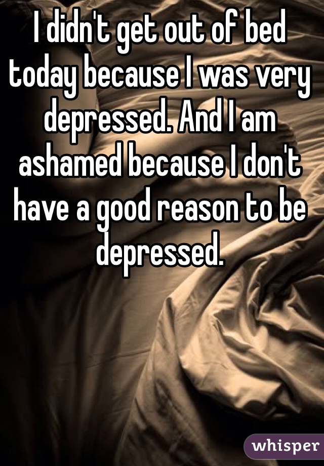 I didn't get out of bed today because I was very depressed. And I am ashamed because I don't have a good reason to be depressed.