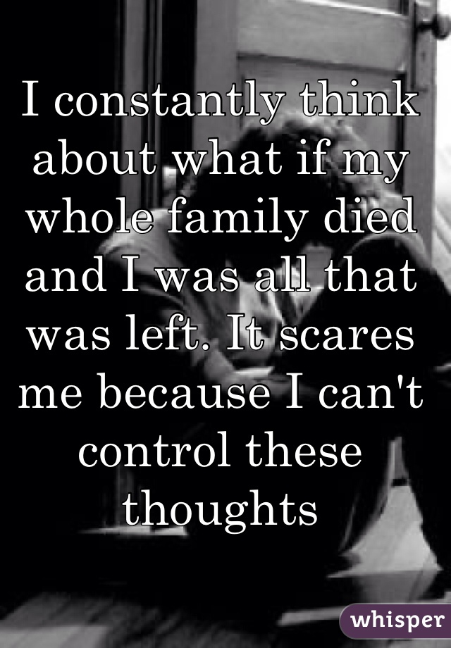 I constantly think about what if my whole family died and I was all that was left. It scares me because I can't control these thoughts 