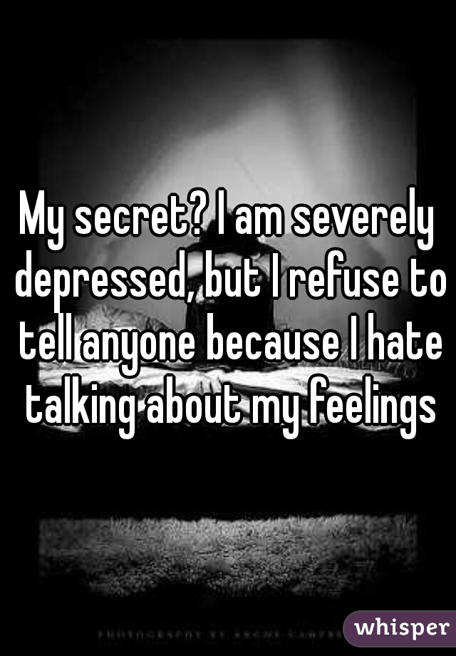 My secret? I am severely depressed, but I refuse to tell anyone because I hate talking about my feelings