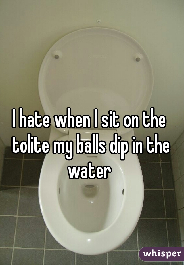 I hate when I sit on the tolite my balls dip in the water 