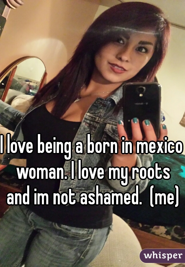 I love being a born in mexico woman. I love my roots and im not ashamed.  (me)