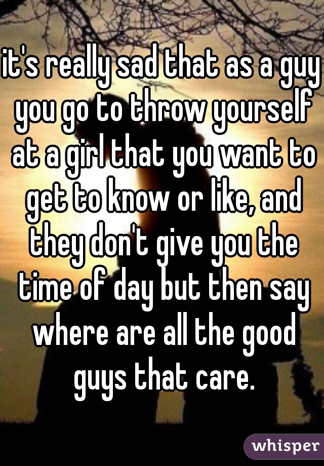 it's really sad that as a guy you go to throw yourself at a girl that you want to get to know or like, and they don't give you the time of day but then say where are all the good guys that care.