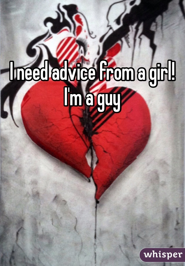 I need advice from a girl! I'm a guy