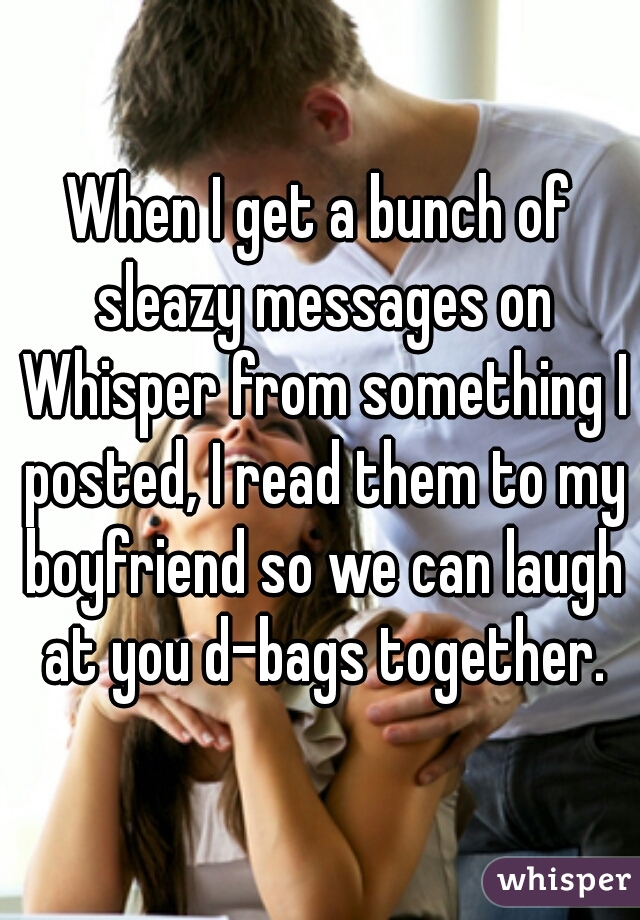 When I get a bunch of sleazy messages on Whisper from something I posted, I read them to my boyfriend so we can laugh at you d-bags together.