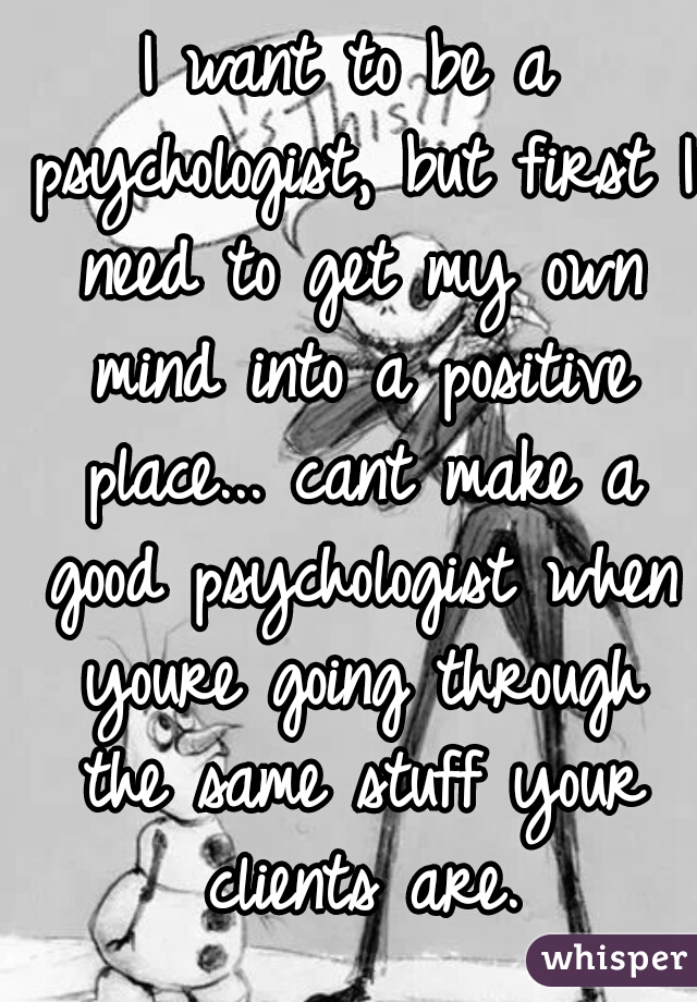 I want to be a psychologist, but first I need to get my own mind into a positive place... cant make a good psychologist when youre going through the same stuff your clients are.