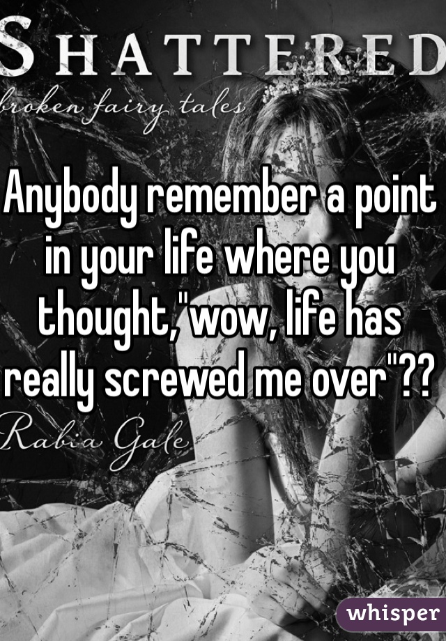 Anybody remember a point in your life where you thought,"wow, life has really screwed me over"??