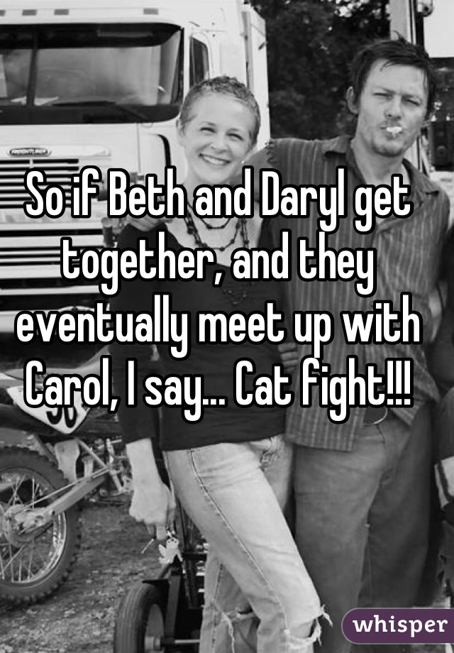So if Beth and Daryl get together, and they eventually meet up with Carol, I say... Cat fight!!!