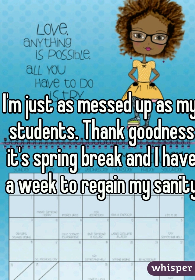 I'm just as messed up as my students. Thank goodness it's spring break and I have a week to regain my sanity.