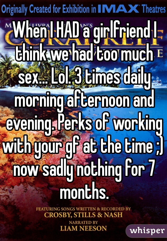 When I HAD a girlfriend I think we had too much sex... Lol. 3 times daily morning afternoon and evening. Perks of working with your gf at the time ;) now sadly nothing for 7 months. 