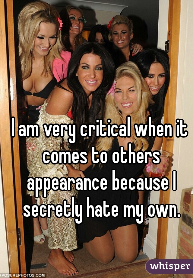 I am very critical when it comes to others appearance because I secretly hate my own.
