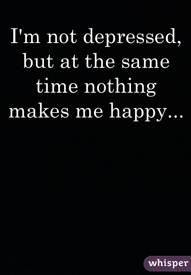 I'm not depressed, but at the same time nothing makes me happy...