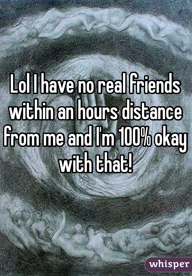 Lol I have no real friends within an hours distance from me and I'm 100% okay with that!