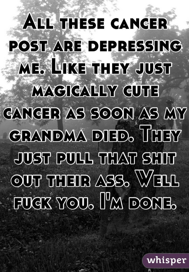 All these cancer post are depressing me. Like they just magically cute cancer as soon as my grandma died. They just pull that shit out their ass. Well fuck you. I'm done. 