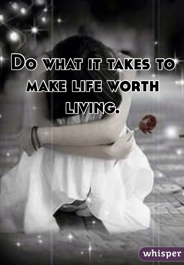 Do what it takes to make life worth living. 