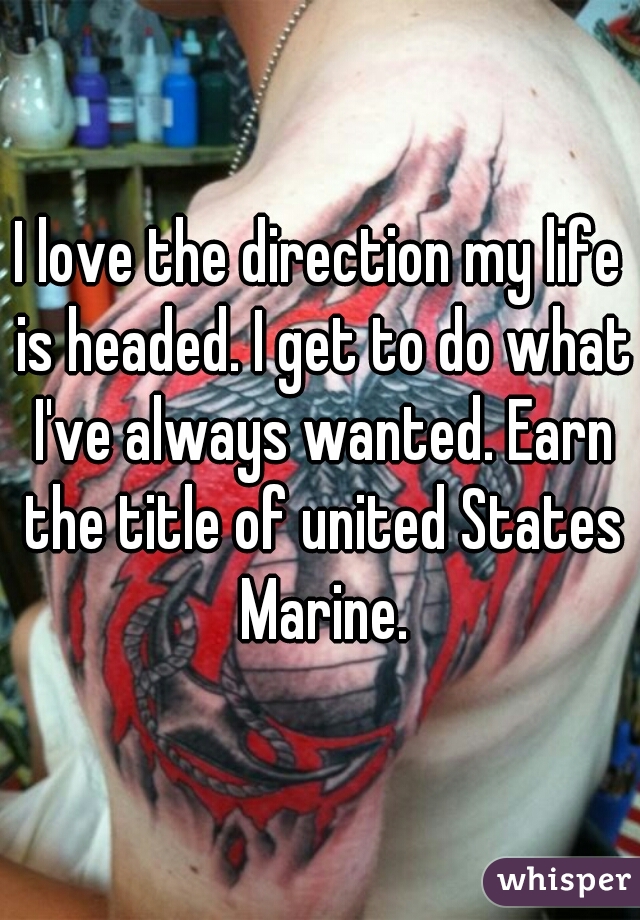 I love the direction my life is headed. I get to do what I've always wanted. Earn the title of united States Marine.