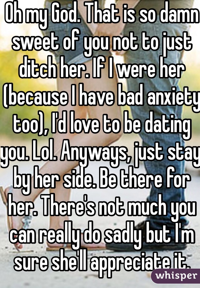 Oh my God. That is so damn sweet of you not to just ditch her. If I were her (because I have bad anxiety too), I'd love to be dating you. Lol. Anyways, just stay by her side. Be there for her. There's not much you can really do sadly but I'm sure she'll appreciate it.
